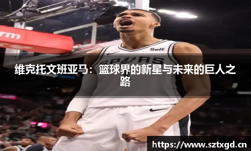 维克托文班亚马：篮球界的新星与未来的巨人之路