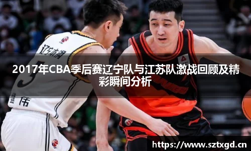 2017年CBA季后赛辽宁队与江苏队激战回顾及精彩瞬间分析